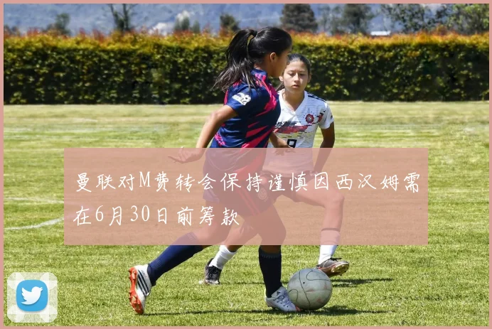 曼联对M费转会保持谨慎因西汉姆需在6月30日前筹款
