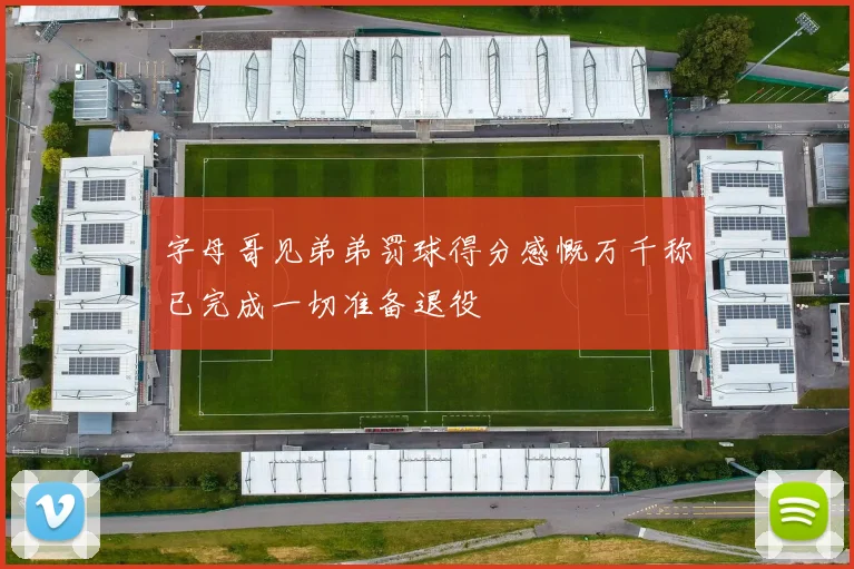 字母哥见弟弟罚球得分感慨万千称已完成一切准备退役