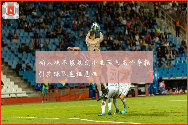 湖人绝不能放走小里篮网高价争抢引发球队重组危机