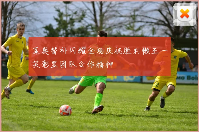 莱奥替补闪耀全场庆祝胜利懒王一笑彰显团队合作精神