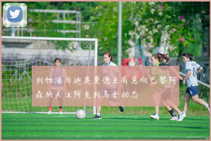 利物浦与迪奥曼德互有意向巴黎阿森纳关注阿克利乌舍动态