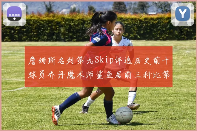 詹姆斯名列第九Skip评选历史前十球员乔丹魔术师鲨鱼居前三科比第七