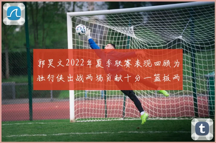 郭昊文2022年夏季联赛表现回顾为独行侠出战两场贡献十分一篮板两助攻