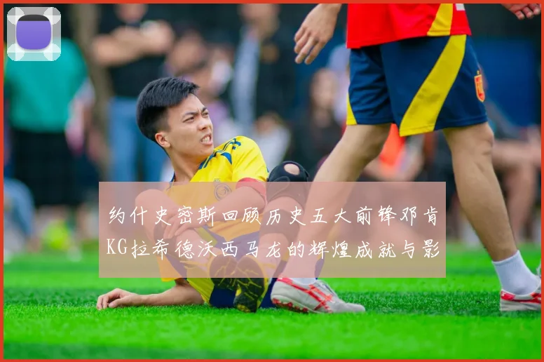 约什史密斯回顾历史五大前锋邓肯KG拉希德沃西马龙的辉煌成就与影响