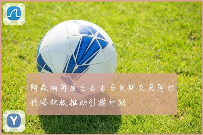 阿森纳再度出击吉马良斯交易阿尔特塔积极推动引援计划