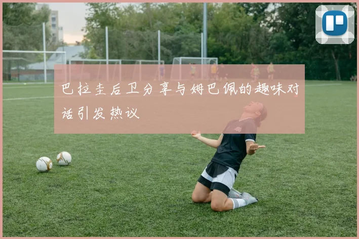 巴拉圭后卫分享与姆巴佩的趣味对话引发热议