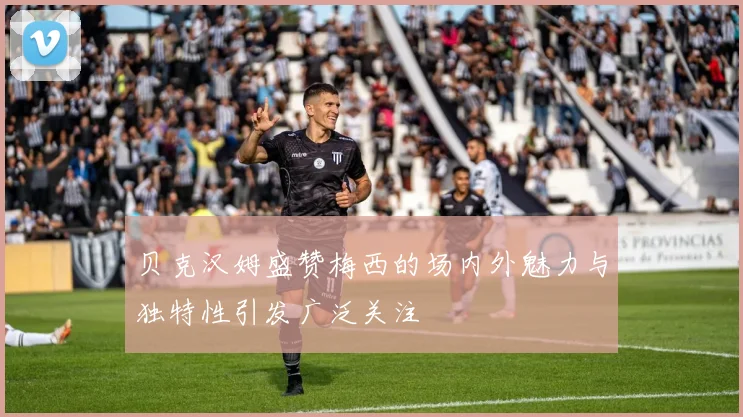 贝克汉姆盛赞梅西的场内外魅力与独特性引发广泛关注