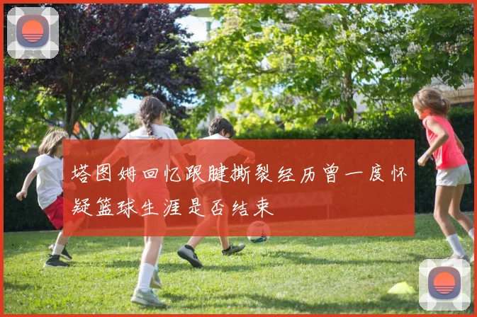塔图姆回忆跟腱撕裂经历曾一度怀疑篮球生涯是否结束