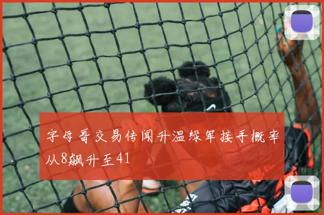 字母哥交易传闻升温绿军接手概率从8飙升至41