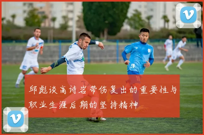 邱彪谈高诗岩带伤复出的重要性与职业生涯后期的坚持精神