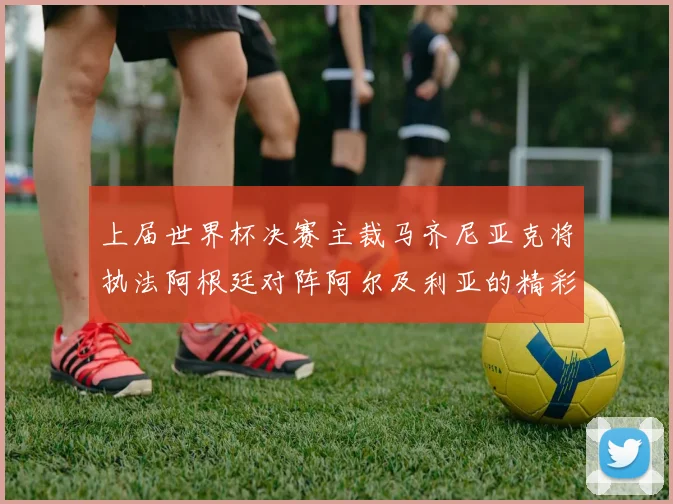 上届世界杯决赛主裁马齐尼亚克将执法阿根廷对阵阿尔及利亚的精彩对决