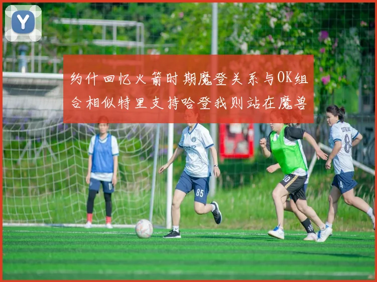 约什回忆火箭时期魔登关系与OK组合相似特里支持哈登我则站在魔兽一边