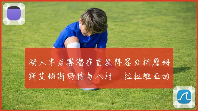 湖人季后赛潜在首发阵容分析詹姆斯艾顿斯玛特与八村塁拉拉维亚的组合前景