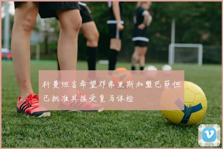 科曼坦言希望邓弗里斯加盟巴萨但已批准其接受皇马体检