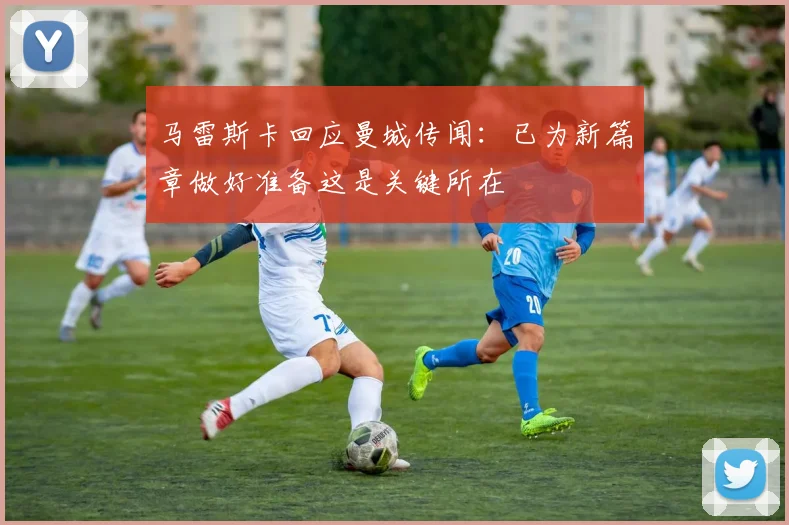马雷斯卡回应曼城传闻：已为新篇章做好准备这是关键所在
