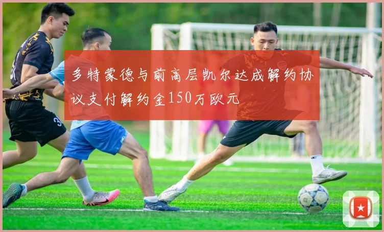多特蒙德与前高层凯尔达成解约协议支付解约金150万欧元