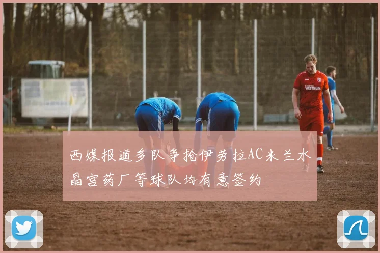 西媒报道多队争抢伊劳拉AC米兰水晶宫药厂等球队均有意签约