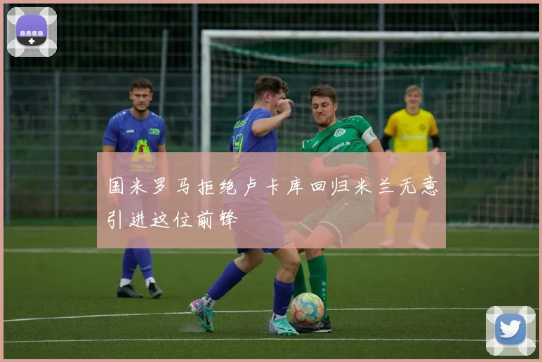 国米罗马拒绝卢卡库回归米兰无意引进这位前锋