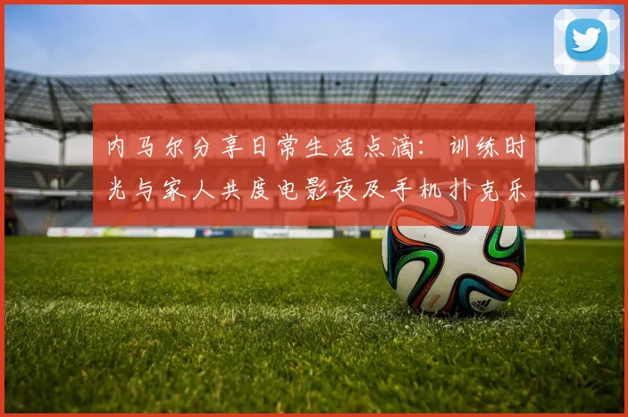 内马尔分享日常生活点滴：训练时光与家人共度电影夜及手机扑克乐趣