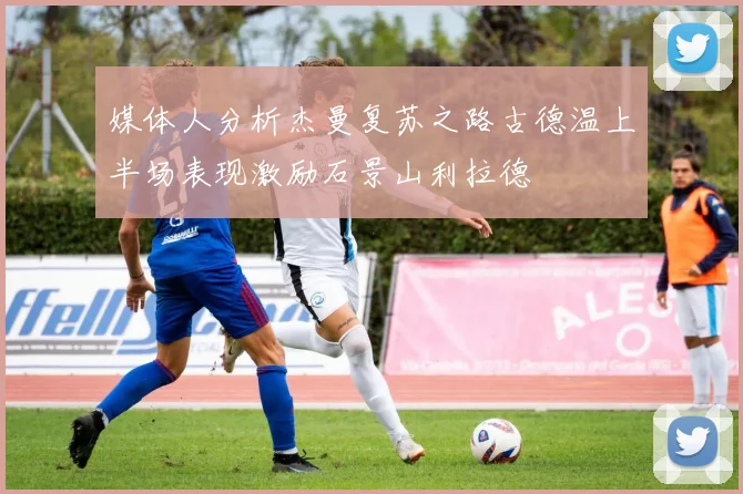 媒体人分析杰曼复苏之路古德温上半场表现激励石景山利拉德